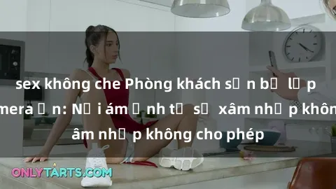 sex không che Phòng khách sạn bị lắp đặt sex camera ẩn: Nỗi ám ảnh từ sự xâm nhập không cho phép