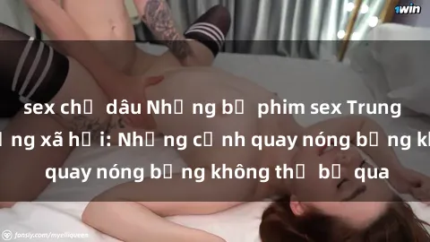 sex chị dâu Những bộ phim sex Trung Quốc gây sốt mạng xã hội: Những cảnh quay nóng bỏng không thể bỏ qua