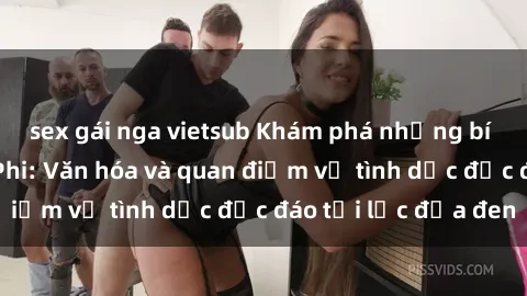 sex gái nga vietsub Khám phá những bí mật về sex Châu Phi: Văn hóa và quan điểm về tình dục độc đáo tại lục địa đen