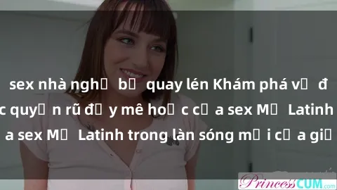 sex nhà nghỉ bị quay lén Khám phá vẻ đẹp tự nhiên và sức quyến rũ đầy mê hoặc của sex Mỹ Latinh trong làn sóng mới của giới trẻ