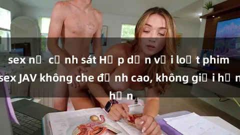 sex nữ cảnh sát Hấp dẫn với loạt phim sex JAV không che đỉnh cao, không giới hạn