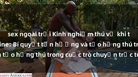 sex ngoài trời Kinh nghiệm thú vị khi tìm hiểu về sex online: Bí quyết tận hưởng và tạo hứng thú trong cuộc trò chuyện trực tuyến