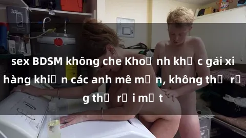 sex BDSM không che Khoảnh khắc gái xinh lộ hàng khiến các anh mê mẩn, không thể rời mắt