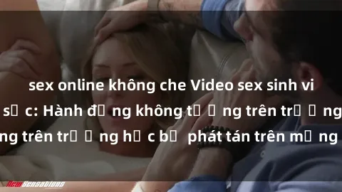 sex online không che Video sex sinh viên bị quay lén gây sốc: Hành động không tưởng trên trường học bị phát tán trên mạng xã hội