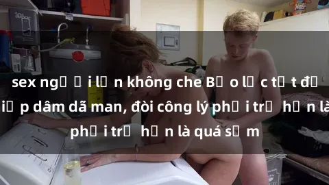 sex người lớn không che Bạo lực tột độ: Gái bị hiếp dâm dã man, đòi công lý phải trễ hơn là quá sớm