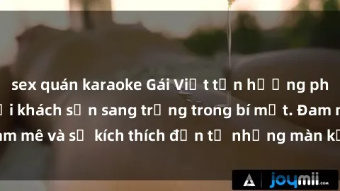 sex quán karaoke Gái Việt tận hưởng phút giây đam mê tại khách sạn sang trọng trong bí mật. Đam mê và sự kích thích đến từ những màn kết hợp tuyệt vời.