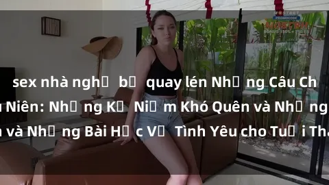sex nhà nghỉ bị quay lén Những Câu Chuyện Về Sex Thiếu Niên: Những Kỷ Niệm Khó Quên và Những Bài Học Về Tình Yêu cho Tuổi Thanh Xuân.