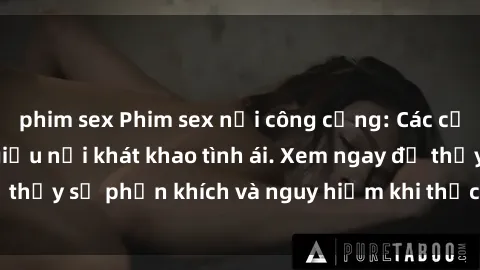 phim sex Phim sex nơi công cộng: Các cặp đôi không thèm giấu nỗi khát khao tình ái. Xem ngay để thấy sự phấn khích và nguy hiểm khi thực hiện hành vi này!