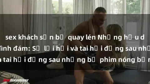 sex khách sạn bị quay lén Những hậu duệ của clip sex đình đám: Sự lợi hại và tai hại đằng sau những bộ phim nóng bỏng