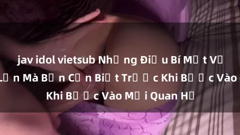 jav idol vietsub Những Điều Bí Mật Về Sex Người Lớn Mà Bạn Cần Biết Trước Khi Bước Vào Mối Quan Hệ