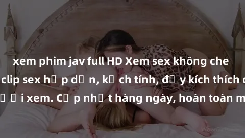 xem phim jav full HD Xem sex không che miễn phí - Những clip sex hấp dẫn, kịch tính, đầy kích thích cho người xem. Cập nhật hàng ngày, hoàn toàn miễn phí, độ phân giải cao.