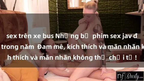 sex trên xe bus Những bộ phim sex jav đỉnh cao phải xem trong năm  Đam mê, kích thích và mãn nhãn không thể chối từ!