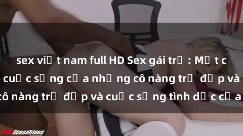 sex việt nam full HD Sex gái trẻ: Một cái nhìn sâu lắng vào cuộc sống của những cô nàng trẻ đẹp và cuộc sống tình dục của họ