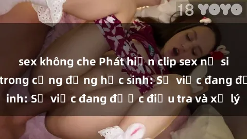 sex không che Phát hiện clip sex nữ sinh gây chấn động trong cộng đồng học sinh: Sự việc đang được điều tra và xử lý