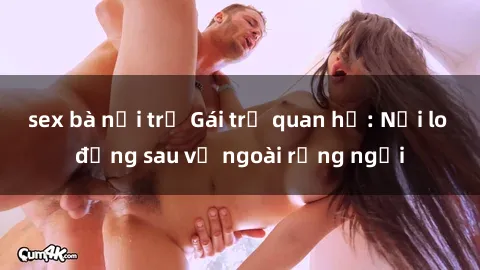 sex bà nội trợ Gái trẻ quan hệ: Nỗi lo đằng sau vẻ ngoài rạng ngời