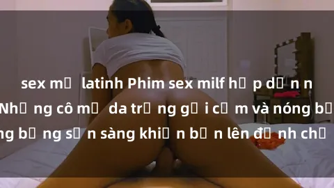 sex mỹ latinh Phim sex milf hấp dẫn nhất mọi thời đại: Những cô mẹ da trắng gợi cảm và nóng bỏng sẵn sàng khiến bạn lên đỉnh chỉ trong chớp mắt!