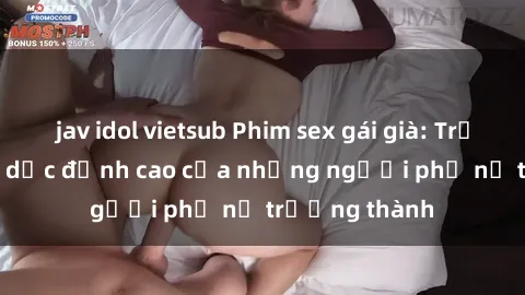 jav idol vietsub Phim sex gái già: Trải nghiệm tình dục đỉnh cao của những người phụ nữ trưởng thành