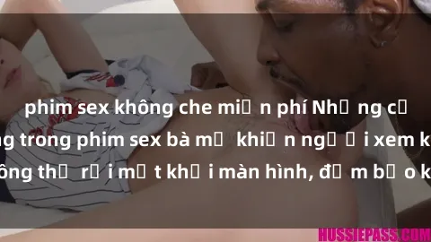 phim sex không che miễn phí Những cảnh quay nóng bỏng trong phim sex bà mẹ khiến người xem không thể rời mắt khỏi màn hình, đảm bảo không làm bạn thất vọng!