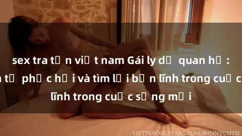 sex tra tấn việt nam Gái ly dị quan hệ: Hành trình tự phục hồi và tìm lại bản lĩnh trong cuộc sống mới