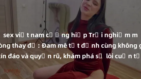 sex việt nam cưỡng hiếp Trải nghiệm mới lạ với sex phòng thay đồ: Đam mê tột đỉnh cùng không gian kín đáo và quyến rũ, khám phá sự lôi cuốn từ sự hấp dẫn của nơi này.