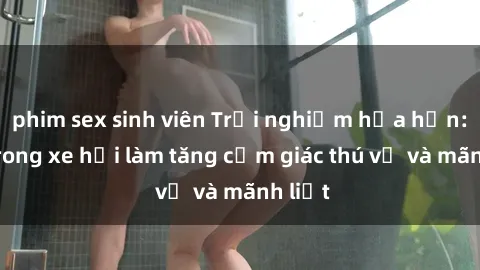 phim sex sinh viên Trải nghiệm hứa hẹn: Sex trong xe hơi làm tăng cảm giác thú vị và mãnh liệt