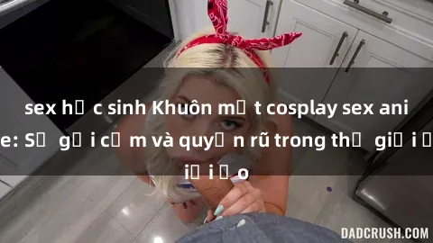 sex học sinh Khuôn mặt cosplay sex anime: Sự gợi cảm và quyến rũ trong thế giới ảo