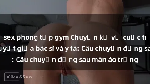sex phòng tập gym Chuyện kể về cuộc tình đầy nhiệt huyết giữa bác sĩ và y tá: Câu chuyện đằng sau màn áo trắng