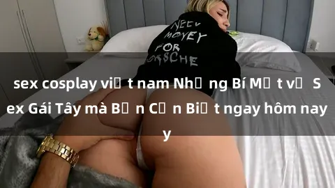 sex cosplay việt nam Những Bí Mật về Sex Gái Tây mà Bạn Cần Biết ngay hôm nay