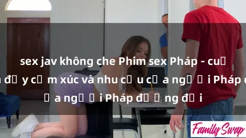 sex jav không che Phim sex Pháp - cuộc hành trình đầy cảm xúc và nhu cầu của người Pháp đương đại