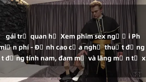 gái trẻ quan hệ Xem phim sex người Pháp vietsub online miễn phí - Đỉnh cao của nghệ thuật đồng tính nam, đam mỹ và lãng mạn từ xứ sở hoa hồng!