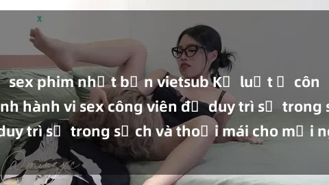 sex phim nhật bản vietsub Kỷ luật ở công viên: Chấn chỉnh hành vi sex công viên để duy trì sự trong sạch và thoải mái cho mọi người.