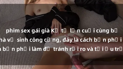 phim sex gái già Kể từ lần cuối cùng bạn thực hành sex nhà vệ sinh công cộng, đây là cách bạn phải làm để tránh rủi ro và tối ưu trải nghiệm.