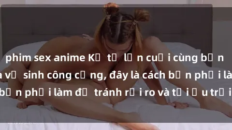 phim sex anime Kể từ lần cuối cùng bạn thực hành sex nhà vệ sinh công cộng, đây là cách bạn phải làm để tránh rủi ro và tối ưu trải nghiệm.