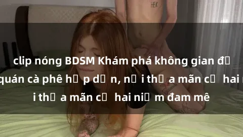 clip nóng BDSM Khám phá không gian độc đáo tại sex quán cà phê hấp dẫn, nơi thỏa mãn cả hai niềm đam mê