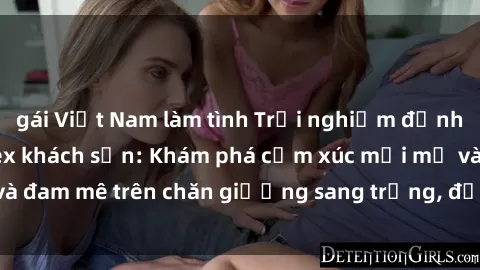 gái Việt Nam làm tình Trải nghiệm đỉnh cao tình yêu tại sex khách sạn: Khám phá cảm xúc mới mẻ và đam mê trên chăn giường sang trọng, độc đáo, không giới hạn.