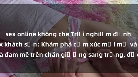 sex online không che Trải nghiệm đỉnh cao tình yêu tại sex khách sạn: Khám phá cảm xúc mới mẻ và đam mê trên chăn giường sang trọng, độc đáo, không giới hạn.