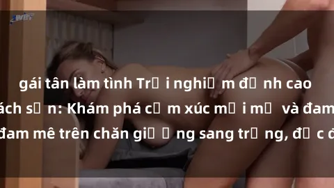 gái tân làm tình Trải nghiệm đỉnh cao tình yêu tại sex khách sạn: Khám phá cảm xúc mới mẻ và đam mê trên chăn giường sang trọng, độc đáo, không giới hạn.