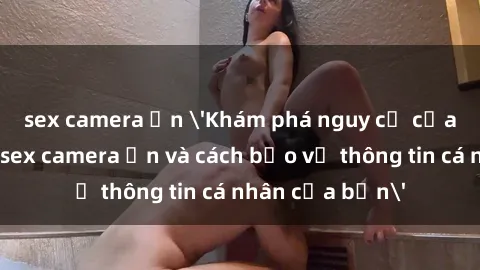 sex camera ẩn 'Khám phá nguy cơ của việc sử dụng sex camera ẩn và cách bảo vệ thông tin cá nhân của bạn'