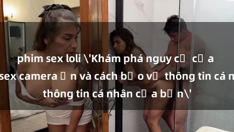 phim sex loli 'Khám phá nguy cơ của việc sử dụng sex camera ẩn và cách bảo vệ thông tin cá nhân của bạn'