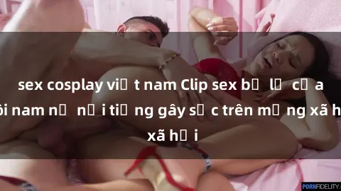 sex cosplay việt nam Clip sex bị lộ của đôi nam nữ nổi tiếng gây sốc trên mạng xã hội
