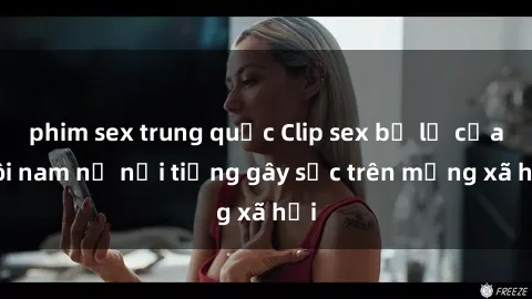phim sex trung quốc Clip sex bị lộ của đôi nam nữ nổi tiếng gây sốc trên mạng xã hội