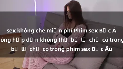sex không che miễn phí Phim sex Bắc Âu: Những cảnh nóng hấp dẫn không thể bỏ lỡ chỉ có trong phim sex Bắc Âu