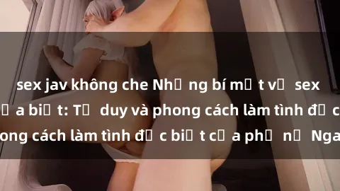 sex jav không che Những bí mật về sex gái Nga mà bạn chưa biết: Tư duy và phong cách làm tình đặc biệt của phụ nữ Nga