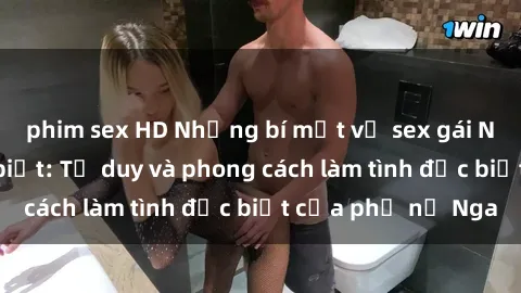 phim sex HD Những bí mật về sex gái Nga mà bạn chưa biết: Tư duy và phong cách làm tình đặc biệt của phụ nữ Nga
