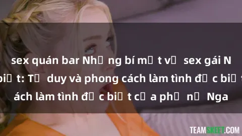 sex quán bar Những bí mật về sex gái Nga mà bạn chưa biết: Tư duy và phong cách làm tình đặc biệt của phụ nữ Nga