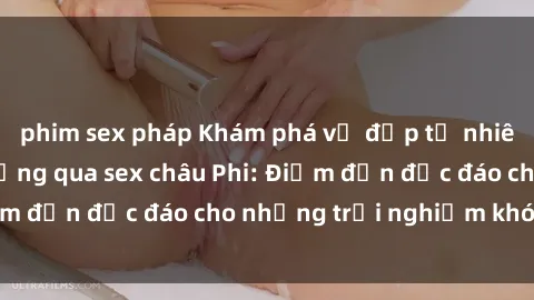 phim sex pháp Khám phá vẻ đẹp tự nhiên và văn hóa đa dạng qua sex châu Phi: Điểm đến độc đáo cho những trải nghiệm khó quên