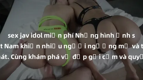 sex jav idol miễn phí Những hình ảnh sex gái sinh viên Việt Nam khiến nhiều người ngưỡng mộ và thèm khát. Cùng khám phá vẻ đẹp gợi cảm và quyến rũ của những cô gái trẻ này.