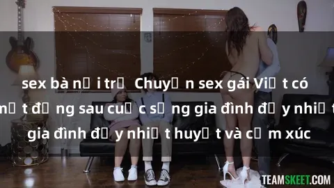 sex bà nội trợ Chuyện sex gái Việt có chồng: Những bí mật đằng sau cuộc sống gia đình đầy nhiệt huyết và cảm xúc