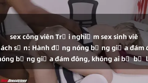 sex công viên Trải nghiệm sex sinh viên sôi động trong khách sạn: Hành động nóng bỏng giữa đám đông, không ai bị bỏ lỡ