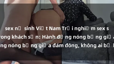 sex nữ sinh Việt Nam Trải nghiệm sex sinh viên sôi động trong khách sạn: Hành động nóng bỏng giữa đám đông, không ai bị bỏ lỡ